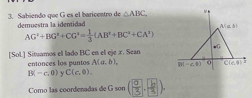 Sabiendo que G es el baricentro de △ ABC, 
y 
demuestra la identidad
A(a,b)
AG^2+BG^2+CG^2= 1/3 (AB^2+BC^2+CA^2)
G
[Sol.] Situamos el lado BC en el eje x. Sean 
entonces los puntos A(a,b), 0 C(c,0) x
B(-c,0)
B(-c,0) y C(c,0). 
Como las coordenadas de G son ().