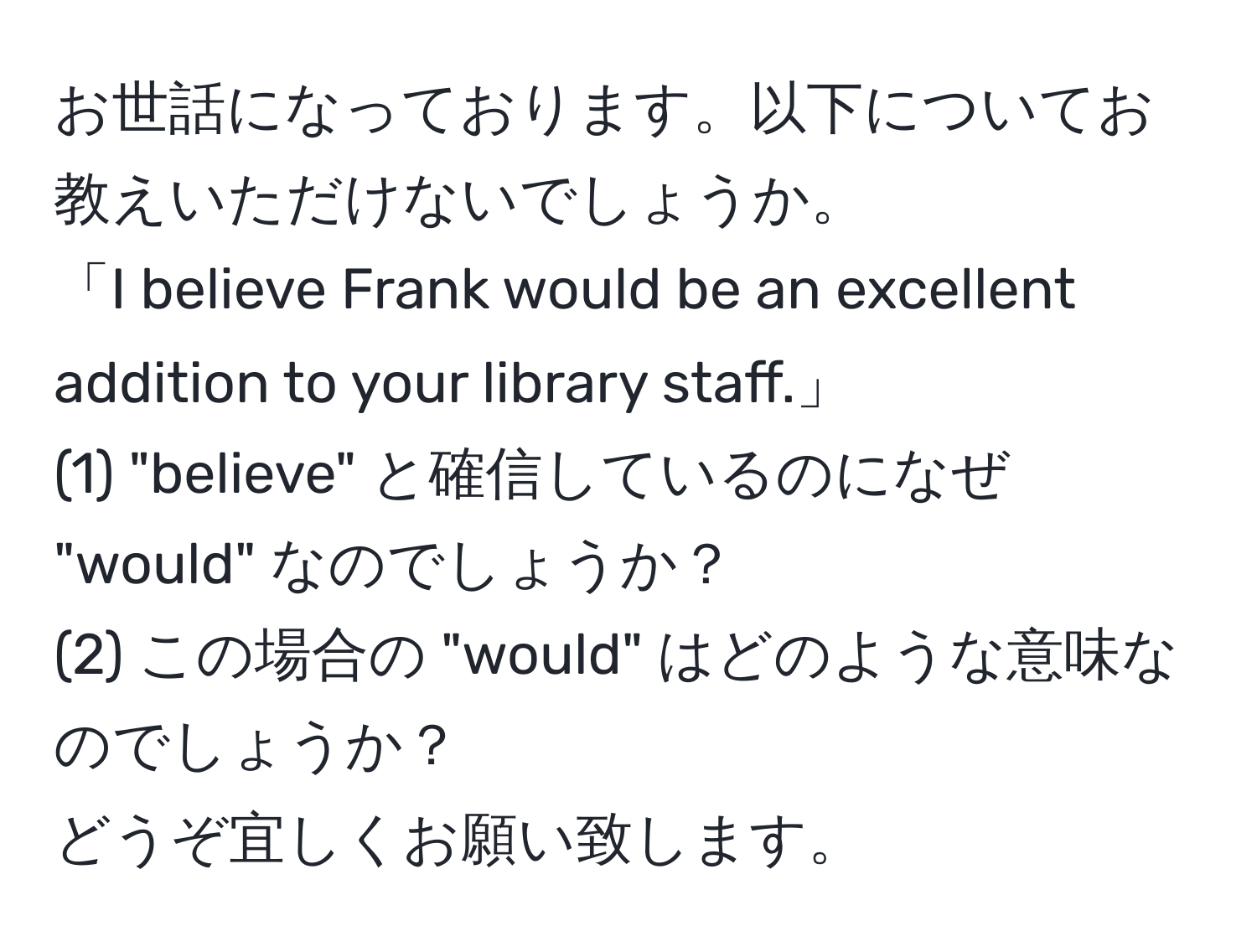 お世話になっております。以下についてお教えいただけないでしょうか。  
「I believe Frank would be an excellent addition to your library staff.」  
(1) "believe" と確信しているのになぜ "would" なのでしょうか？  
(2) この場合の "would" はどのような意味なのでしょうか？  
どうぞ宜しくお願い致します。