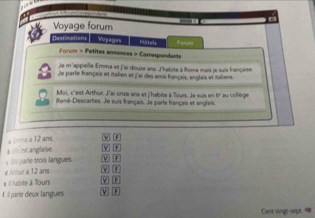 me torum Inorum corre soon a bm 
Voyage forum
19
Destinations Voyages Hôtels Forum
Forum > Petites annonces > Correspondants
Je m'appelle Emma et j'ai douze ans. J'habite à Rome mais je suis française.
8 Je parle français et italien et j'ai des amis français, anglais et italiens.
Moi, c’est Arthur. J'ai onze ans et j'habite à Tours. Je suis en 6° au collège
René-Descartes. Je suis français. Je parle français et anglais.
a Emma a 12 ans.
V F
b. Ele est anglaise. V F
c. Elle parle trois langues. V F
d. Arthur a 12 ans V F
e. Il habite à Tours V F
f. Il parle deux langues V F
Cent vingt-sept