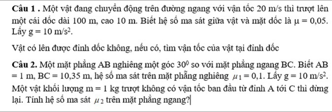 Một vật đang chuyển động trên đường ngang với vận tốc 20 m/s thì trượt lên 
một cái dốc dài 100 m, cao 10 m. Biết hệ số ma sát giữa vật và mặt dốc là mu =0,05. 
Lầy g=10m/s^2. 
Vật có lên được đinh dốc không, nểu có, tìm vận tốc của vật tại đinh dốc 
Câu 2. Một mặt phẳng AB nghiêng một góc 30° so với mặt phẳng ngang BC. Biết AB
=1m, BC=10,35m 1, hệ số ma sát trên mặt phẳng nghiêng mu _1=0,1. Lấy g=10m/s^2. 
Một vật khổi lượng m=1kg trượt không có vận tốc ban đầu từ đỉnh A tới C thì dừng 
lại. Tính hệ số ma sát mu _2 trên mặt phẳng ngang?|