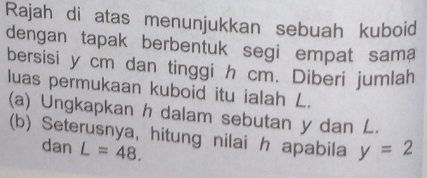 Rajah di atas menunjukkan sebuah kuboid 
dengan tapak berbentuk segi empat sama 
bersisi y cm dan tinggi h cm. Diberi jumlah 
luas permukaan kuboid itu ialah L. 
(a) Ungkapkan h dalam sebutan y dan L. 
(b) Seterusnya, hitung nilai h apabila y=2
dan L=48.