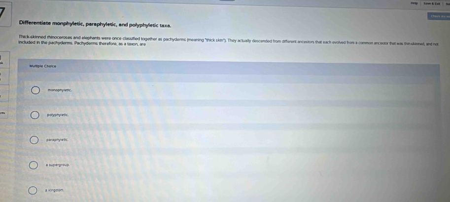 Cnca ====
Differentiate monphyletic, paraphyletic, and polyphyletic taxa.
Thick-skinned rhinoceroses and elephants were once classified together as pachyderms (meaning "thick skin"). They actually descended from different ancestors that each evolved from a common ancestor that was thin skinned, and not
included in the pachyderms. Pachyderms therefore, as a taxon, are
Multiple Cholce
monophyletic.
polyphyletic.
paraphyletic.
a supergroup.
a kingdom.