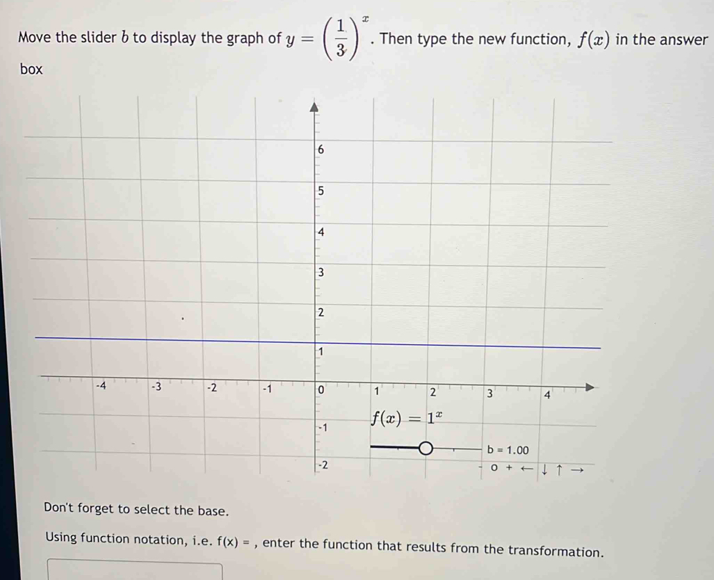 Move the slider b to display the graph of y=( 1/3 )^x. Then type the new function, f(x) in the answer
box
Don't forget to select the base.
Using function notation, i.e. f(x)= , enter the function that results from the transformation.