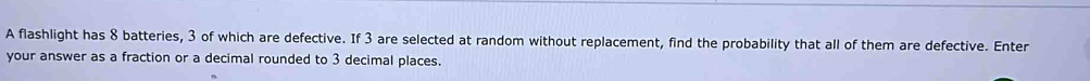 A flashlight has 8 batteries, 3 of which are defective. If 3 are selected at random without replacement, find the probability that all of them are defective. Enter 
your answer as a fraction or a decimal rounded to 3 decimal places.