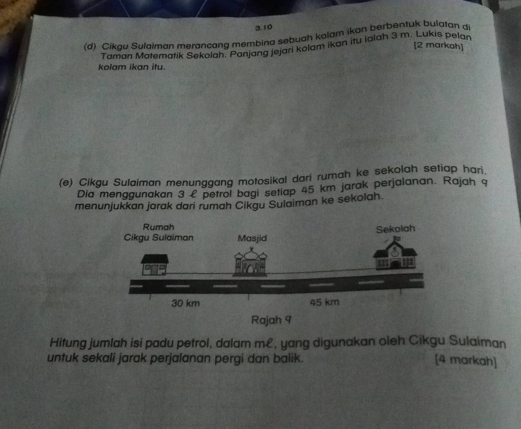 3.10 
(d) Cikgu Sulaiman merancang membina sebuah kolam ikan berbentuk bulatan di 
[2 markah] 
Taman Matematik Sekolah. Panjang jejari kolam ikan itu ialah 3 m. Lukis pelan 
kolam ikan itu. 
(e) Cikgu Sulaiman menunggang motosikal dari rumah ke sekolah setiap hari. 
Dia menggunakan 3 £ petrol bagi setiap 45 km jarak perjalanan. Rajah 9 
menunjukkan jarak dari rumah Cikgu Sulaiman ke sekolah. 
Rajah 9 
Hitung jumlah isi padu petrol, dalam m£, yang digunakan oleh Cikgu Sulaiman 
untuk sekali jarak perjalanan pergi dan balik. [4 markah]