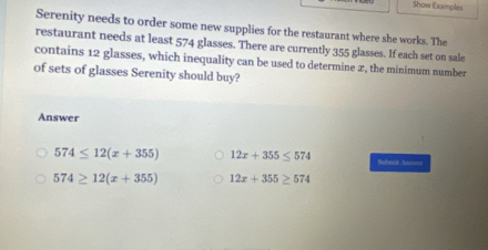 Show Examples
Serenity needs to order some new supplies for the restaurant where she works. The
restaurant needs at least 574 glasses. There are currently 355 glasses. If each set on sale
contains 12 glasses, which inequality can be used to determine 2, the minimum number
of sets of glasses Serenity should buy?
Answer
574≤ 12(x+355) 12x+355≤ 574 Submux An===
574≥ 12(x+355) 12x+355≥ 574