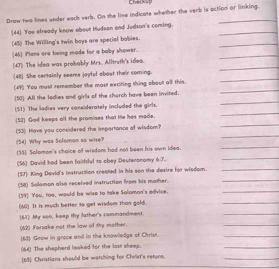 Checkup 
Draw two lines under each verb. On the line indicate whether the verb is action or linking. 
(44) You already know about Hudson and Judson's coming._ 
_ 
(45) The Willing's twin boys are special babies. 
_ 
(46) Plans are being made for a baby shower. 
_ 
(47) The idea was probably Mrs. Alltruth's idea. 
(48) She certainly seems joyful about their coming. 
(49) You must remember the most exciting thing about all this. 
_ 
_ 
(50) All the ladies and girls of the church have been invited. 
_ 
_ 
(51) The ladies very considerately included the girls. 
(52) God keeps all the promises that He has made. 
_ 
(53) Have you considered the importance of wisdom? 
_ 
(54) Why was Solomon so wise? 
(55) Solomon's choice of wisdom had not been his own idea. 
_ 
(56) David had been faithful to obey Deuteronomy 6:7. 
_ 
_ 
(57) King David's instruction created in his son the desire for wisdom. 
_ 
(58) Solomon also received instruction from his mother. 
(59) You, too, would be wise to take Solomon's advice. 
_ 
(60) It is much better to get wisdom than gold. 
_ 
(61) My son, keep thy father's commandment. 
_ 
(62) Forsake not the law of thy mother. 
_ 
(63) Grow in grace and in the knowledge of Christ. 
_ 
(64) The shepherd looked for the lost sheep. 
_ 
(65) Christians should be watching for Christ's return. 
_