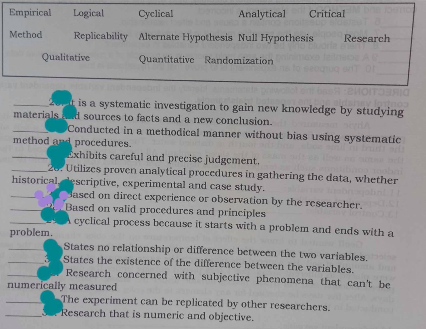 Empirical Logical Cyclical Analytical Critical
Method Replicability Alternate Hypothesis Null Hypothesis Research
Qualitative Quantitative Randomization
_2 t is a systematic investigation to gain new knowledge by studying 
materials and sources to facts and a new conclusion.
_Conducted in a methodical manner without bias using systematic
procedures.
_Exhibits careful and precise judgement.
_26. Utilizes proven analytical procedures in gathering the data, whether
historical escriptive, experimental and case study.
_Based on direct experience or observation by the researcher.
_Based on valid procedures and principles
_cyclical process because it starts with a problem and ends with a
problem.
_States no relationship or difference between the two variables.
_States the existence of the difference between the variables.
_Research concerned with subjective phenomena that can't be
numerically measured
_The experiment can be replicated by other researchers.
_Research that is numeric and objective.