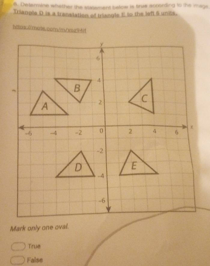 Determine whether the statement below is true according to the imags.
Triangle D is a translation of triangle E to the left 6 units.
https://mots.com/m/xpz94if
Mark only one oval.
True
False