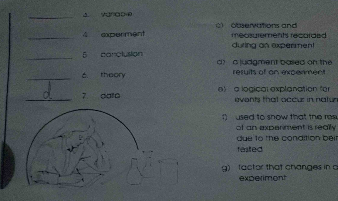 Varlable
c) observations and
_4 experment measurements recorded 
during an experiment
_
5 corclusion
a) a judgment based on the
_C. theory
resuits of an experment
e) a logical explanation for
_7. data
events that occur in natur
f) used to show that the res
of an experiment is really
due to the condition beir
rested
g)tactor that changes in a
experiment
