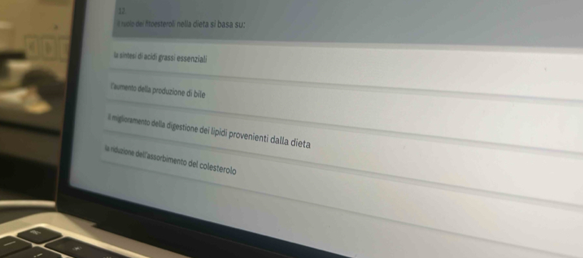 12
í ruolo dei ftoesteroli nella dieta si basa su:
la sintesi di acidi grassi essenziali
laumento della produzione di bile
El miglioramento della digestione dei lipidi provenienti dalla dieta
la niduzione dell'assorbimento del colesterolo