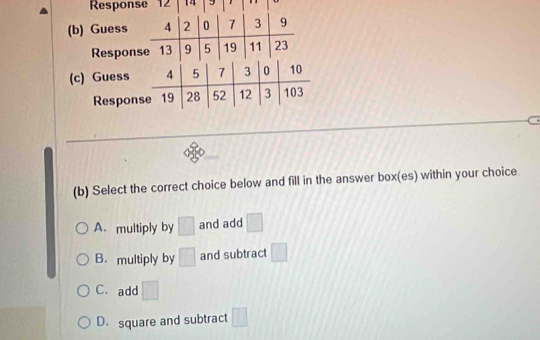 Response 12 14
(b) Guess 4 2 0 7 3 9
Response 13 9 5 19 11 23
(c) Guess 4 5 7 3 0 10
Response 19 28 52 12 3 103
(b) Select the correct choice below and fill in the answer box(es) within your choice.
A. multiply by □ and add □
B. multiply by □ and subtract □
C.add □
D. square and subtract □