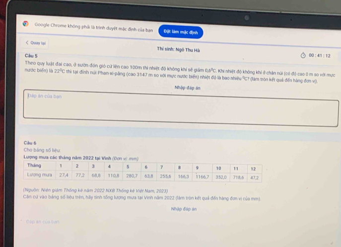 Google Chrome không phải là trình duyệt mặc định của bạn Đặt làm mặc định 
< Quay lại Thí sinh: Ngô Thu Hà 
Câu 5 00:41:12 
Theo quy luật đai cao, ở sườn đón gió cử lên cao  100m thì nhiệt độ không khí sẽ giảm 0.6^0C. Khi nhiệt độ không khí ở chân núi (có độ cao 0 m so với mực 
nước biển) là 22°C thì tại đỉnh núi Phan-xi-păng (cao 3147 m so với mực nước biển) nhiệt độ là bao nhiêu 1 %C? (làm tròn kết quả đến hàng đơn vị). 
Nhập đáp án 
Dáp án của bạn 
Câu 6 
Cho bảng số liệu: 
Lượng mưa các tháng năm 2022 tại Vinh (Đơn 
(Nguồn: Niên giám Thống kê năm 2022 NXB Thống kê Việt Nam, 2023) 
Căn cứ vào bảng số liệu trên, hãy tinh tổng lượng mưa tại Vinh năm 2022 (làm tròn kết quả đến hàng đơn vị của mm). 
Nhập đáp án 
Đáp an của bạn