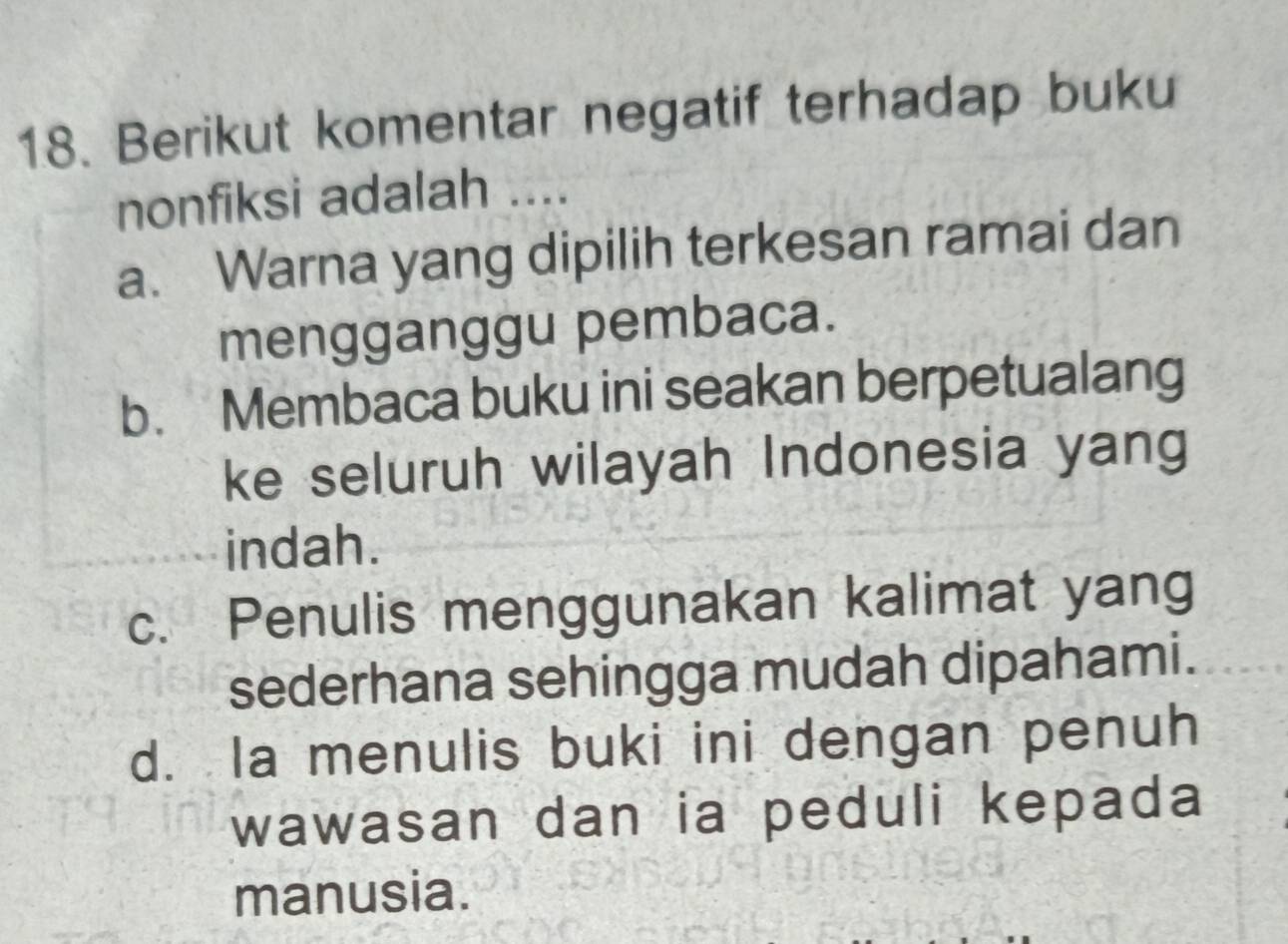 Berikut komentar negatif terhadap buku
nonfiksi adalah ....
a. Warna yang dipilih terkesan ramai dan
mengganggu pembaca.
b. Membaca buku ini seakan berpetualang
ke seluruh wilayah Indonesia yang
indah.
c. Penulis menggunakan kalimat yang
sederhana sehingga mudah dipahami.
d. Ia menulis buki ini dengan penuh
wawasan dan ia peduli kepada
manusia.