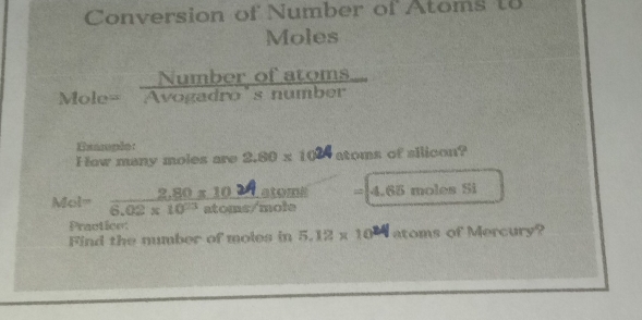 Conversion of Number of Atoms t8 
Moles 
Mc _le= Numberofatoms/Avogadro'snumber  
Exarple 
How many moles are 2.80* 10^2 atoms of ailicon?
atomá =|4.65molesSi
Mol= (2,80* 10)/6.02* 10^(23)aton  as/mole 
Practice: 
Find the number of moles in 5.12 x 10W atoms of Mercury?