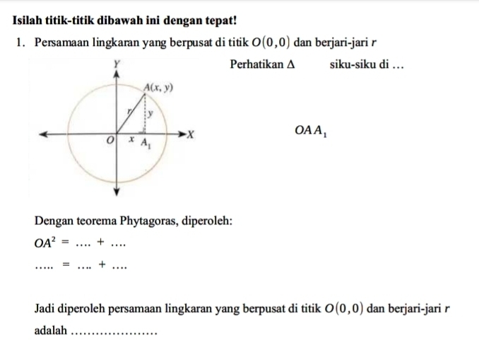 Isilah titik-titik dibawah ini dengan tepat!
1. Persamaan lingkaran yang berpusat di titik O(0,0) dan berjari-jari r
Perhatikan Δ siku-siku di …
OAA_1
Dengan teorema Phytagoras, diperoleh:
OA^2= _+_
_= _+ ._
Jadi diperoleh persamaan lingkaran yang berpusat di titik O(0,0) dan berjari-jari r
adalah_