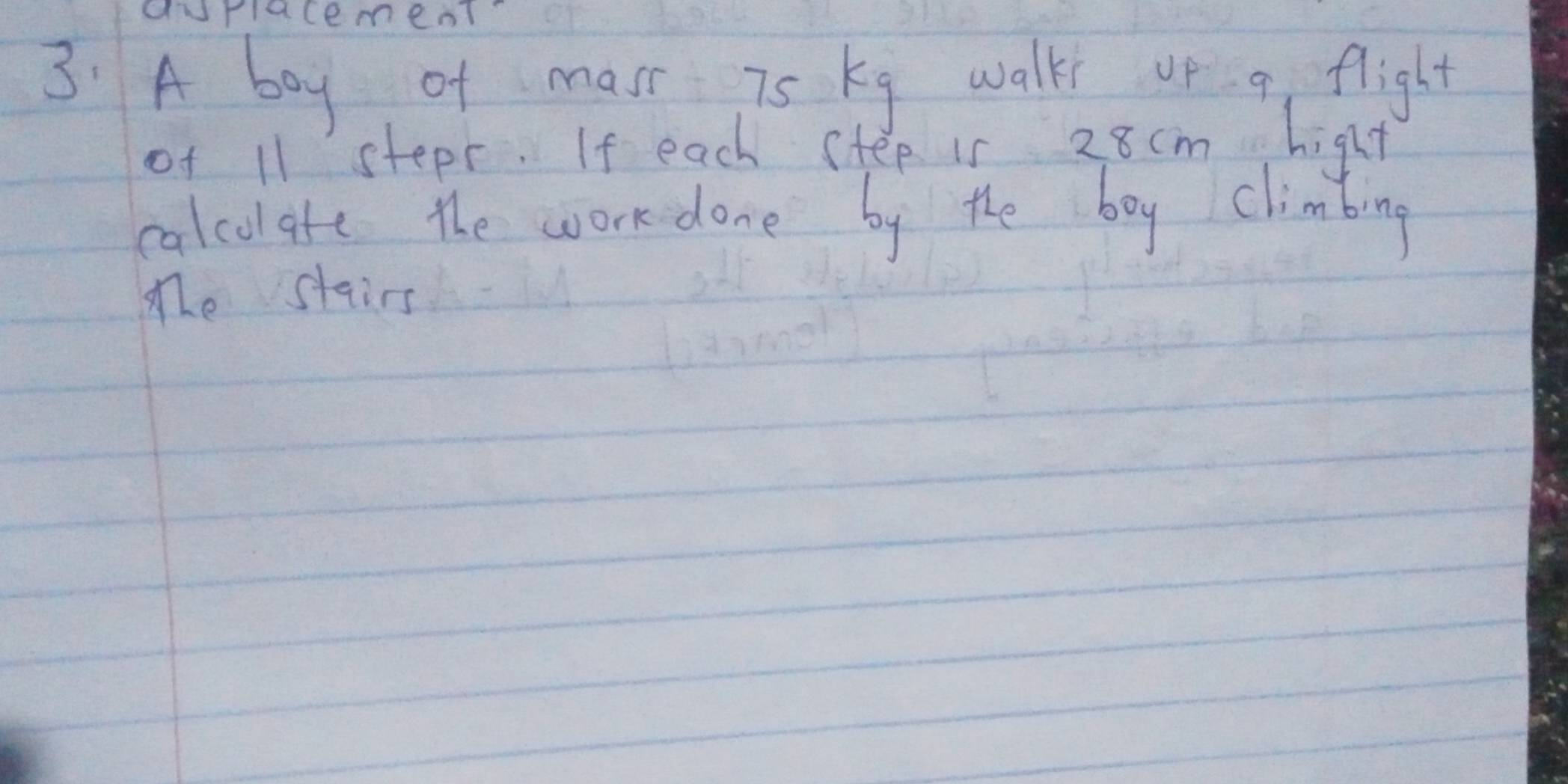 durlacement? 
3: A boy of mast is kg walk op a flight 
of 11 stepr. If each step is 28cm hight 
calcolate the work done by the boy climbing 
The stairs