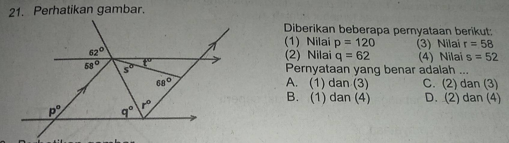 Perhatikan gambar.
Diberikan beberapa pernyataan berikut:
(1) Nilai p=120 (3) Nilai r=58
(2) Nilai q=62 (4) Nilai s=52
Pernyataan yang benar adalah ...
A. (1) dan (3) C. (2) dan (3)
B. (1) dan (4) D. (2) dan (4)