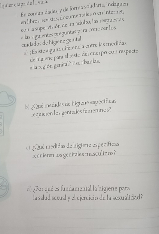 Iquier etapa de la vida. 
1. En comunidades, y de forma solidaria, indaguen 
en libros, revistas, documentales o en internet, 
con la supervisión de un adulto, las respuestas 
a las siguientes preguntas para conocer los 
cuidados de higiene genital. 
a) ¿Existe alguna diferencia entre las medidas 
de higiene para el resto del cuerpo con respecto 
_ 
a la región genital? Escríbanlas. 
_ 
_ 
_ 
_ 
b) ¿Qué medidas de higiene específicas 
_ 
requieren los genitales femeninos?_ 
_ 
_ 
c) ¿Qué medidas de higiene específicas 
_ 
requieren los genitales masculinos?_ 
_ 
d) ¿Por qué es fundamental la higiene para 
la salud sexual y el ejercicio de la sexualidad? 
_ 
_ 
_