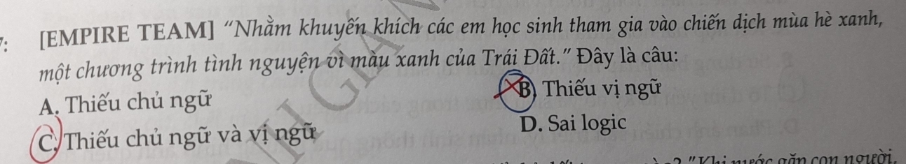 7: [EMPIRE TEAM] “Nhằm khuyến khích các em học sinh tham gia vào chiến dịch mùa hè xanh,
một chương trình tình nguyện vì màu xanh của Trái Đất." Đây là câu:
A. Thiếu chủ ngữ
B) Thiếu vị ngữ
C. Thiếu chủ ngữ và vị ngữ
D. Sai logic
g á c g ăn con người.
