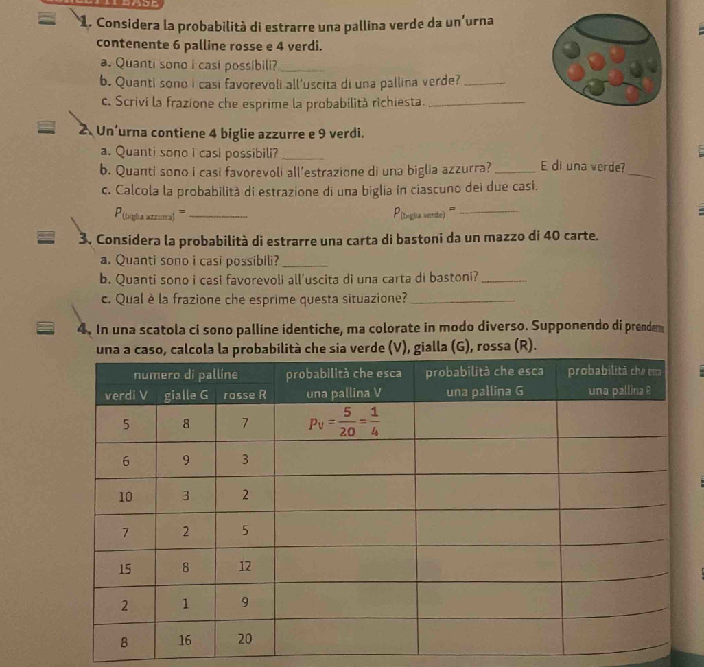 Considera la probabilità di estrarre una pallina verde da un'urna
contenente 6 palline rosse e 4 verdi.
a. Quanti sono i casi possibili?_
b. Quanti sono i casi favorevoli all'uscita di una pallina verde?_
c. Scrivi la frazione che esprime la probabilità richiesta._
2. Un’urna contiene 4 biglie azzurre e 9 verdi.
a. Quanti sono i casi possibili?_
b. Quanti sono i casi favorevoli all’estrazione di una biglia azzurra? _E di una verde?_
c. Calcola la probabilità di estrazione di una biglia ín ciascuno dei due casi.
P (tiglia azzura)== _P(biglia verde) '''_
3. Considera la probabilità di estrarre una carta di bastoni da un mazzo di 40 carte.
a. Quanti sono i casi possibili?_
b. Quanti sono i casi favorevoli all’uscita di una carta di bastoni?_
c. Qual è la frazione che esprime questa situazione?_
4. In una scatola ci sono palline identiche, ma colorate in modo diverso. Supponendo di prendem
che sia verde (V), gialla (G), rossa (R).