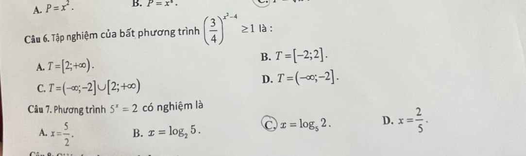 A. P=x^2. 
B. P=x^8. 
Câu 6. Tập nghiệm của bất phương trình ( 3/4 )^x^2-4≥ 1 là :
A. T=[2;+∈fty ). B. T=[-2;2].
D. T=(-∈fty ;-2].
C. T=(-∈fty ;-2]∪ [2;+∈fty )
Câu 7. Phương trình 5^x=2 có nghiệm là
A. x= 5/2 .
B. x=log _25.
C x=log _52. D. x= 2/5 .