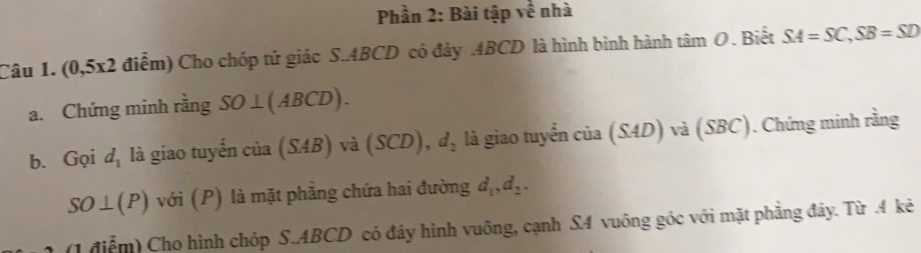 Phần 2: Bài tập về nhà 
Câu 1. (0,5x2 điểm) Cho chóp tứ giác S. ABCD có đáy ABCD là hình bình hành tan O. Biết SA=SC, SB=SD
a. Chứng minh rằng SO⊥ (ABCD). 
b. Gọi d_1 là giao tuyến của (SAB) và (SCD), d_2 là giao tuyến cia(SAD)va(SBC). Chứng minh rằng
SO⊥ (P) với (P) là mặt phẳng chứa hai đường d_1, d_2. 
(1 điểm) Cho hình chóp S. ABCD có đáy hình vuông, cạnh SA vuông góc với mặt phăng đảy. Từ . 4 kẻ