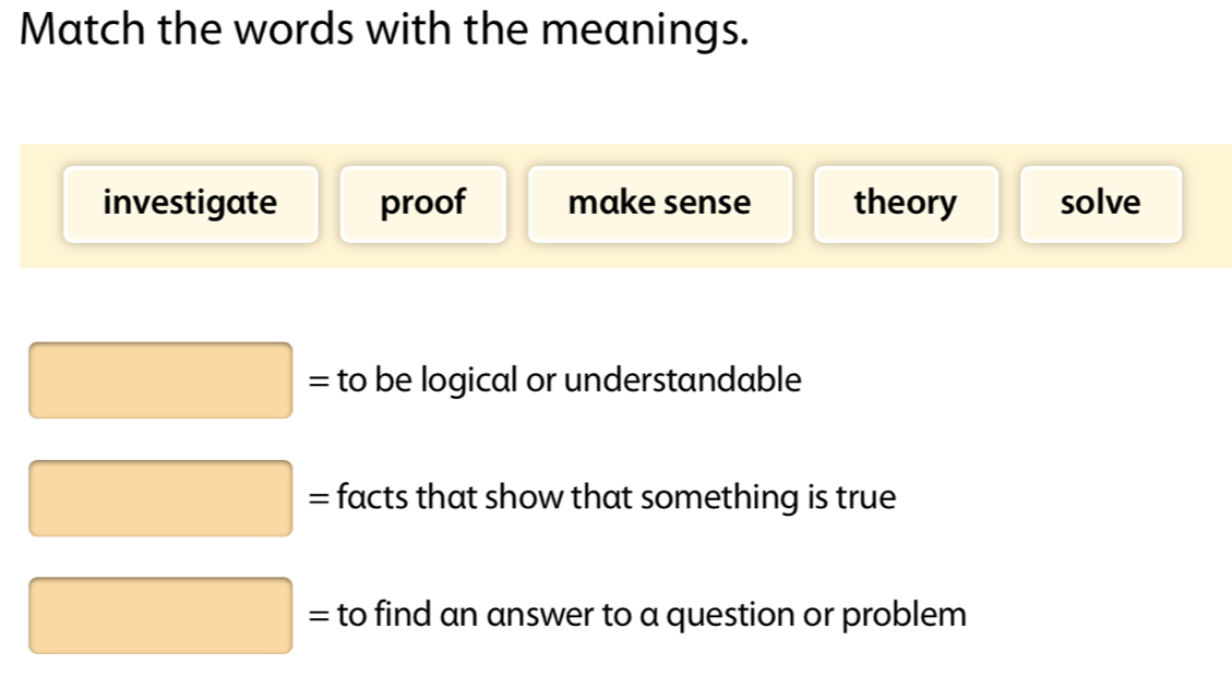 Match the words with the meanings.
investigate proof make sense theory solve
to be logical or understandable^((□)^(_ )) facts that show that something is true
to find an answer to a question or problem