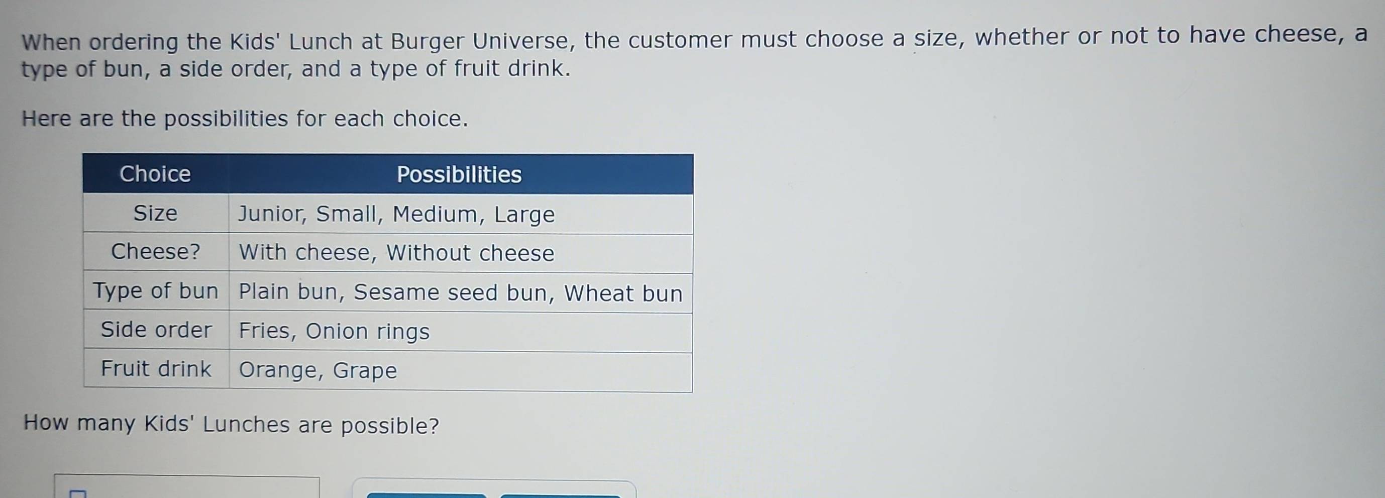 When ordering the Kids' Lunch at Burger Universe, the customer must choose a size, whether or not to have cheese, a 
type of bun, a side order, and a type of fruit drink. 
Here are the possibilities for each choice. 
How many Kids' Lunches are possible?