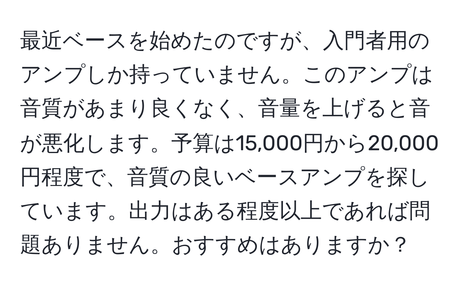 最近ベースを始めたのですが、入門者用のアンプしか持っていません。このアンプは音質があまり良くなく、音量を上げると音が悪化します。予算は15,000円から20,000円程度で、音質の良いベースアンプを探しています。出力はある程度以上であれば問題ありません。おすすめはありますか？