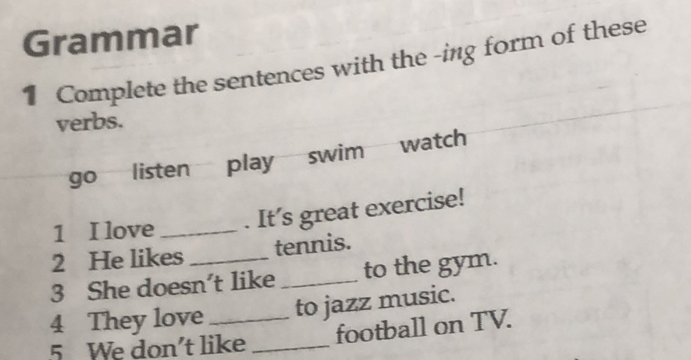 Grammar 
1 Complete the sentences with the -ing form of these 
verbs. 
go listen play swim watch 
1 I love_ 
. It's great exercise! 
2 He likes tennis. 
3 She doesn't like _to the gym. 
4 They love _to jazz music. 
5 We don't like_ 
football on TV.