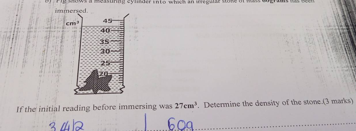 Fig shows a measuring cylinder into which an irregular stone of mass bograms has been
If the initial reading before immersing was 27cm^3. Determine the density of the stone.(3 marks)