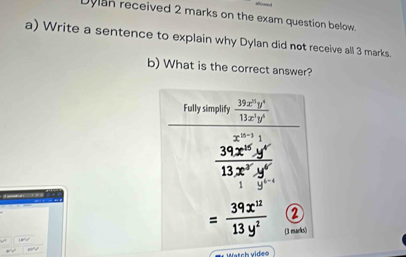 allowed 
Dylan received 2 marks on the exam question below. 
a) Write a sentence to explain why Dylan did not receive all 3 marks. 
b) What is the correct answer? 
Fully simplify  39x^(15)y^4/13x^3y^6 
x^(15-3)1
 39x^(15)y^4/13x^3y^6 
y^(6-)
w^(if) 140°w°
= 39x^(12)/13y^2 
(3 marks) 
90^(1y) m^(2^s)
Watch video