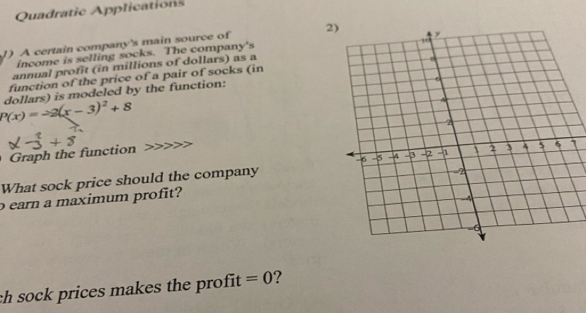 Quadratic Applications 
2 
1) A certain company's main source of 
income is selling socks. The company's 
annual profit (in millions of dollars) as a 
function of the price of a pair of socks (in
P(x)=-2(x-3)^2+8 dollars) is modeled by the function: 
Graph the function
1 
What sock price should the company 
o earn a maximum profit? 
ch sock prices makes the profit =0 ?