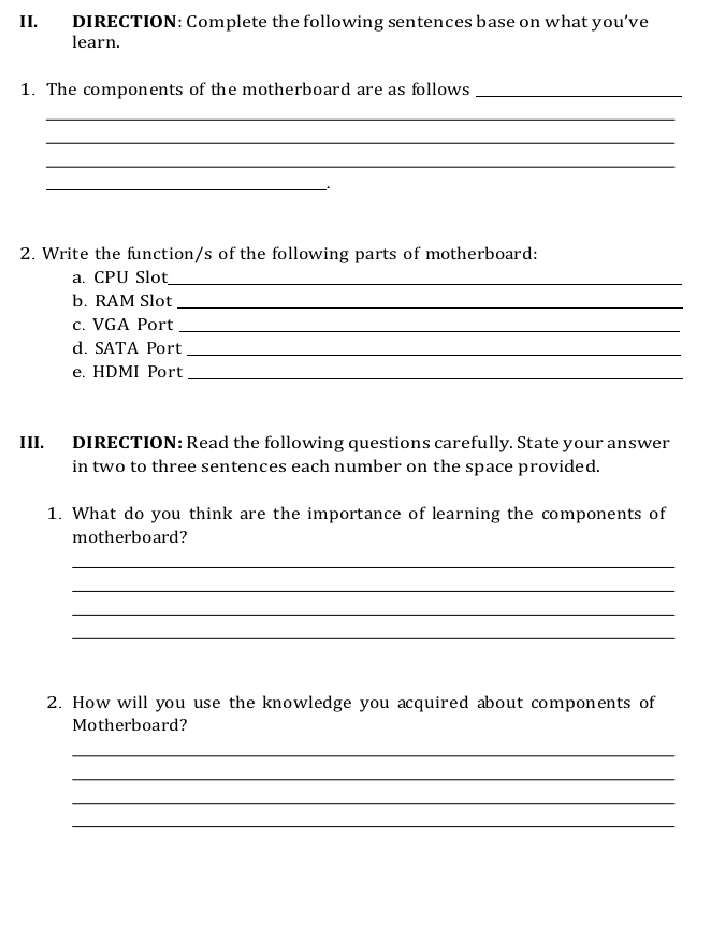 DIRECTION: Complete the following sentences base on what you've 
learn. 
1. The components of the motherboard are as follows_ 
_ 
_ 
_ 
_ 
2. Write the function/s of the following parts of motherboard: 
a. CPU Slot_ 
b. RAM Slot 
_ 
c. VGA Port 
_ 
d. SATA Port 
_ 
e. HDMI Port_ 
III. DIRECTION: Read the following questions carefully. State your answer 
in two to three sentences each number on the space provided. 
1. What do you think are the importance of learning the components of 
motherboard? 
_ 
_ 
_ 
_ 
2. How will you use the knowledge you acquired about components of 
Motherboard? 
_ 
_ 
_ 
_