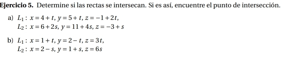 Determine si las rectas se intersecan. Si es así, encuentre el punto de intersección. 
a) L_1:x=4+t, y=5+t, z=-1+2t,
L_2:x=6+2s, y=11+4s, z=-3+s
b) L_1:x=1+t, y=2-t, z=3t,
L_2:x=2-s, y=1+s, z=6s