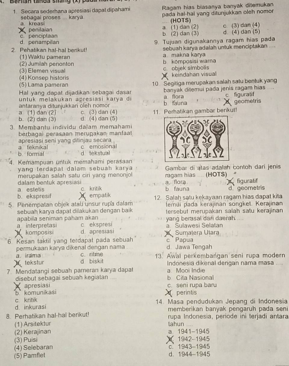 Berlian tanda silang (x) pada
1 Secara sederhana apresiasi dapat dipahami Ragam hias biasanya banyak ditemukan
sebagal proses karya pada hal-hal yang ditunjukkan oleh nomor
a kreasi (HOTS)
penilaian a (1) dan (2) c. (3) dan (4)
c. penciplaan b (2) dan (3) d. (4) dan (5)
d penampilan
9. Tujuan digunakannya ragam hias pada
2 Pehatikan hal-hal berikut! sebuah karya adalah untuk menciptakan ....
(1) Waktu pameran a. makna karya
(2) Jumlah penonton b komposisi warna
(3) Elemen visual c. objek simbolis
(4) Konsep historis keindahan visual
  
(5) Lama pameran 10 Segitiga merupakan salah satu bentuk yang
Hal yang dapat dijadikan sebagai dasar banyak ditemui pada jenis ragam hias     
untuk melakukan apresiasi karya di a flora c figuratif
antaranya ditunjukkan oleh nomor b fauna geometris
a (1) dan (2) 2 c. (3) dan (4) 11. Perhatikan gambar berikut!
b. (2) dan (3) d (4) dan (5)
3. Membantu individu daJam memahami
berbagai perasaan meruṇakan manfaat
apresiași seni yang dilinjau secara
a teknikal c emosional
b. formal d tekstual
4. Kemampuan untuk memahami perasaan
yang terdapat dalam sebuah karya Gambar di atas adalah contoh dari jenis
merupakan salah satu ciri yang menonjol ragam hias   (HOTS)
dalam bentuk apresiasi a flora figuratif
a estetis c. kritik b fauna d geometris
b.ekspresif empatik 12 Salah satu kekayaan ragam hias dapat kita
5. Penempatan objek atau unsur rupa dalam (emui pada kerajinan songket. Kerajinan
sebuah karya dapat dilakukan dengan baik tersebut merupakan salah satu kerajinan
apabila seniman paham akan yang berasal dari daerah ....
a interpretasi c ekspresi a Sulawesi Selatan
komposisi d. apresiasi   Sumatera Utara
6 Kesan taktil yang terdapat pada sebuah c Papua
permukaan karya dikenal dengan nama d. Jawa Tengah
a irama c ritme 13. Awal perkembangan seni rupa modern
a tekstur d biskit Indonesia dikenal dengan nama masa ....
7 Mendatangi sebuah pameran karya dapat a Mooi Indie
disebut sebagai sebuah kegiatan b Cita Nasional
apresiasi c. seni rupa baru
b komunikasi  perintis
c kritik 14. Masa pendudukan Jepang di Indonesia
d. inkurasi memberikan banyak pengaruh pada seni
8. Perhatikan hal-hal berikut! rupa Indonesia, periode ini terjadi antara
(1) Arsitektur tahun
(2) Kerajinan a 1941-1945
(3) Puisi  1942-1945
(4) Selebaran c. 1943-1945
(5) Pamflet d. 1944-1945