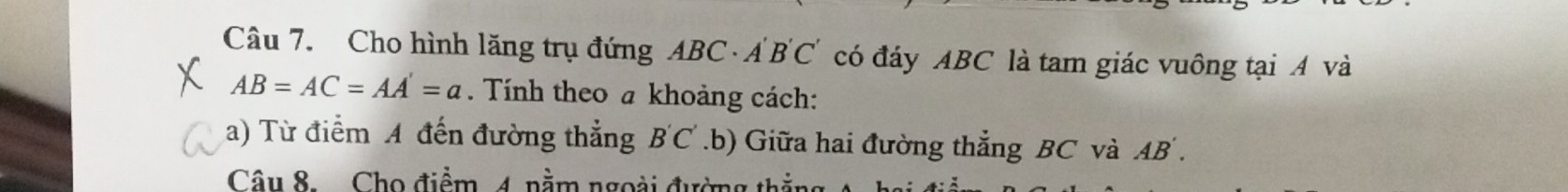 Cho hình lăng trụ đứng ABC · Á B'C' có đáy ABC là tam giác vuông tại A và
AB=AC=AA'=a. Tính theo a khoảng cách: 
a) Từ điểm A đến đường thẳng B'C'.b) Giữa hai đường thẳng BC và AB. 
Câu 8. Cho điểm 4. nằm ngoài đường t