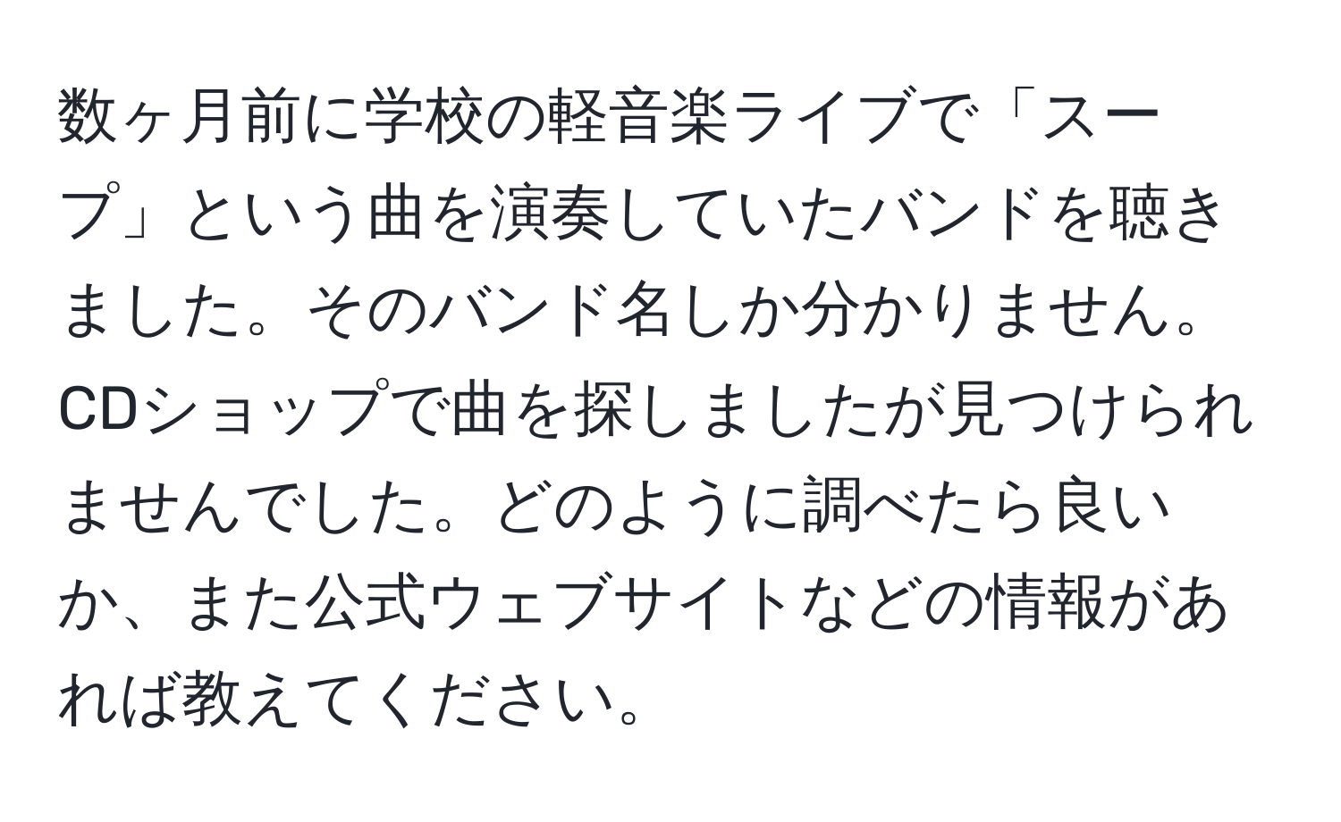 数ヶ月前に学校の軽音楽ライブで「スープ」という曲を演奏していたバンドを聴きました。そのバンド名しか分かりません。CDショップで曲を探しましたが見つけられませんでした。どのように調べたら良いか、また公式ウェブサイトなどの情報があれば教えてください。