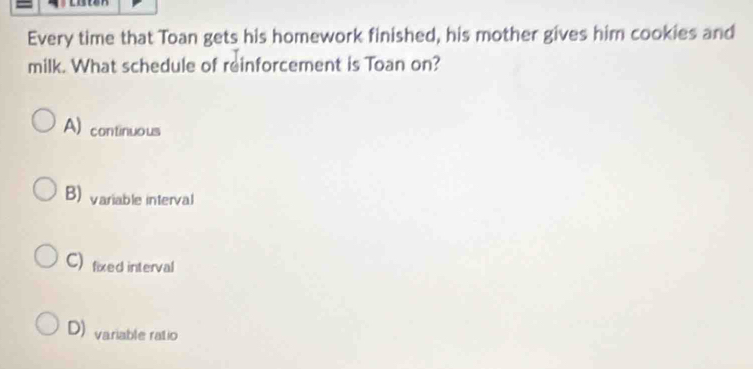 Every time that Toan gets his homework finished, his mother gives him cookies and
milk. What schedule of reinforcement is Toan on?
A) continuous
B) variable interval
C) fixed interval
D) variable ratio