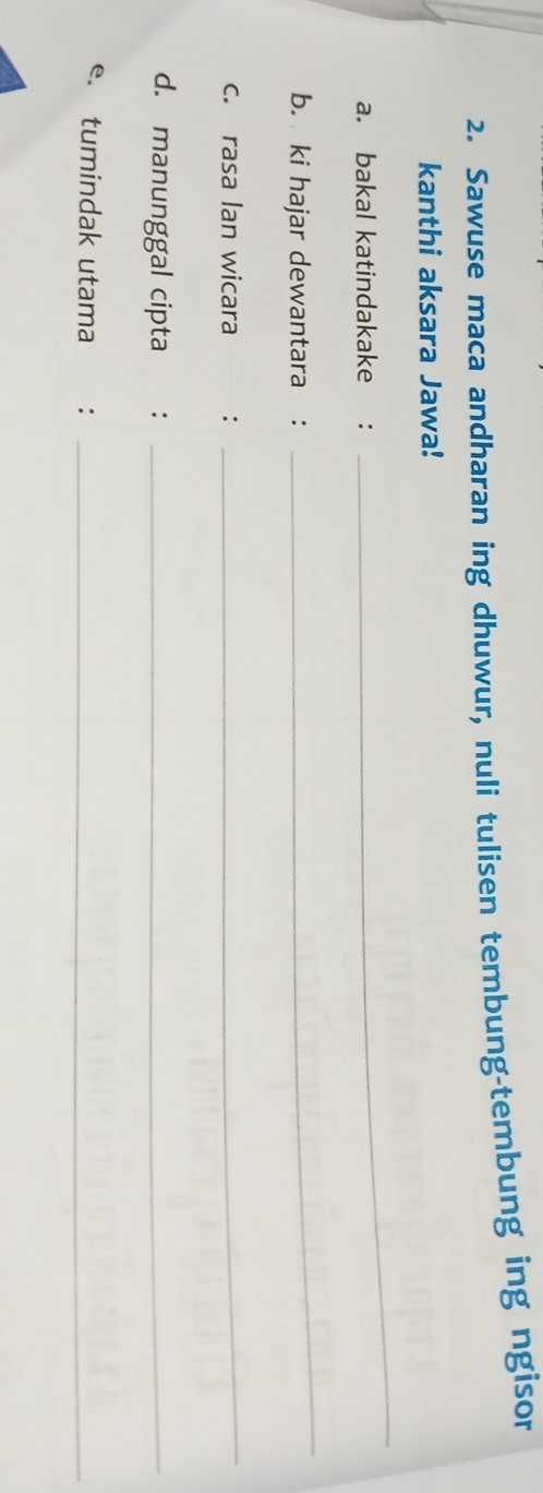 Sawuse maca andharan ing dhuwur, nuli tulisen tembung-tembung ing ngisor 
kanthi aksara Jawa! 
a. bakal katindakake : 
_ 
b. ki hajar dewantara : 
_ 
c. rasa Ian wicara : 
_ 
d. manunggal cipta_ 
e. tumindak utama :_