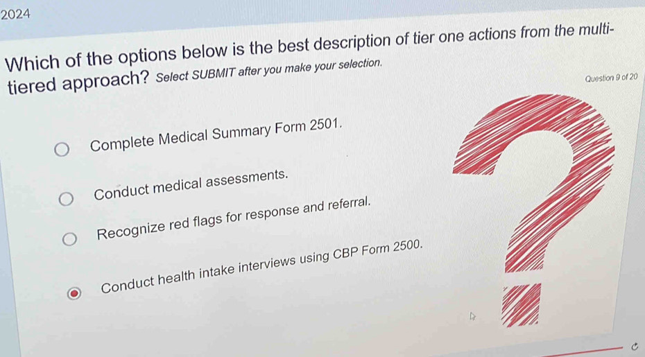 2024
Which of the options below is the best description of tier one actions from the multi-
tiered approach? Select SUBMIT after you make your selection.
Question 9 of 20
Complete Medical Summary Form 2501.
Conduct medical assessments.
Recognize red flags for response and referral.
Conduct health intake interviews using CBP Form 2500.
C