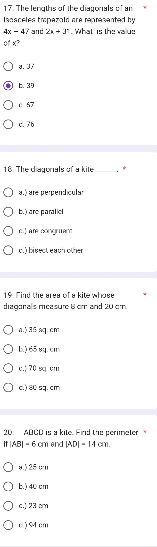 The lengths of the diagonals of an *
isosceles trapezoid are represented by
4x-47 and 2x+31. What is the value
of x?
a. 37
b. 39
c. 67
d. 76
18. The diagonals of a kite_
*
a.) are perpendicular
b.) are parallel
c.) are congruent
d.) bisect each other
19. Find the area of a kite whose
diagonals measure 8 cm and 20 cm.
a.) 35 sq. cm
b.) 65 sq. cm
c.) 70 sq. cm
d.) 80 sq. cm
20. ABCD is a kite. Find the perimeter *
if |AB|=6cm and |AD|=14cm.
a.) 25 cm
b.) 40 cm
c.) 23 cm
d.) 94 cm