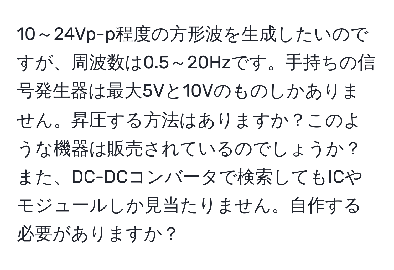 10～24Vp-p程度の方形波を生成したいのですが、周波数は0.5～20Hzです。手持ちの信号発生器は最大5Vと10Vのものしかありません。昇圧する方法はありますか？このような機器は販売されているのでしょうか？また、DC-DCコンバータで検索してもICやモジュールしか見当たりません。自作する必要がありますか？