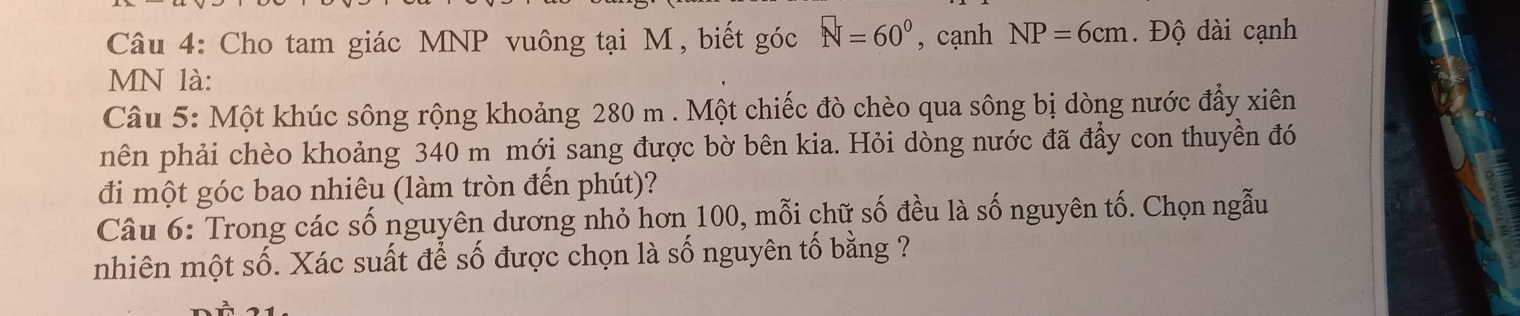 Cho tam giác MNP vuông tại M , biết góc N=60° , cạnh NP=6cm. Độ dài cạnh
MN là: 
Câu 5: Một khúc sông rộng khoảng 280 m. Một chiếc đò chèo qua sông bị dòng nước đẩy xiên 
nên phải chèo khoảng 340 m mới sang được bờ bên kia. Hỏi dòng nước đã đẩy con thuyền đó 
đi một góc bao nhiêu (làm tròn đến phút)? 
Câu 6: Trong các số nguyên dương nhỏ hơn 100, mỗi chữ số đều là số nguyên tố. Chọn ngẫu 
nhiên một số. Xác suất để số được chọn là số nguyên tố bằng ?