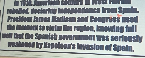 In 1810, 
donce from Spal 
President James Madison and Congross used 
the incident to claim the rogion, knowing full 
well that the Spanish government was seriously 
weakened by Napoleon's invasion of Spain.