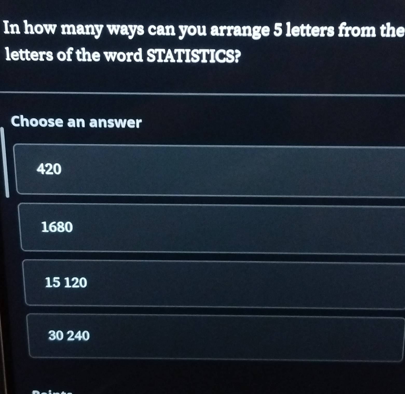 In how many ways can you arrange 5 letters from the
letters of the word STATISTICS?
Choose an answer
420
1680
15 120
30 240