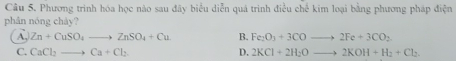 Phương trình hóa học nào sau đây biểu diễn quả trình điều chế kim loại bằng phương pháp điện
phân nóng chảy?
A, Zn+CuSO_4to ZnSO_4+Cu. B. Fe_2O_3+3COto 2Fe+3CO_2.
C. CaCl_2to Ca+Cl_2. D. 2KCl+2H_2Oto 2KOH+H_2+Cl_2.