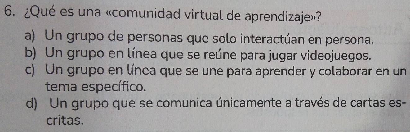 ¿Qué es una «comunidad virtual de aprendizaje»?
a) Un grupo de personas que solo interactúan en persona.
b) Un grupo en línea que se reúne para jugar videojuegos.
c) Un grupo en línea que se une para aprender y colaborar en un
tema específico.
d) Un grupo que se comunica únicamente a través de cartas es-
critas.