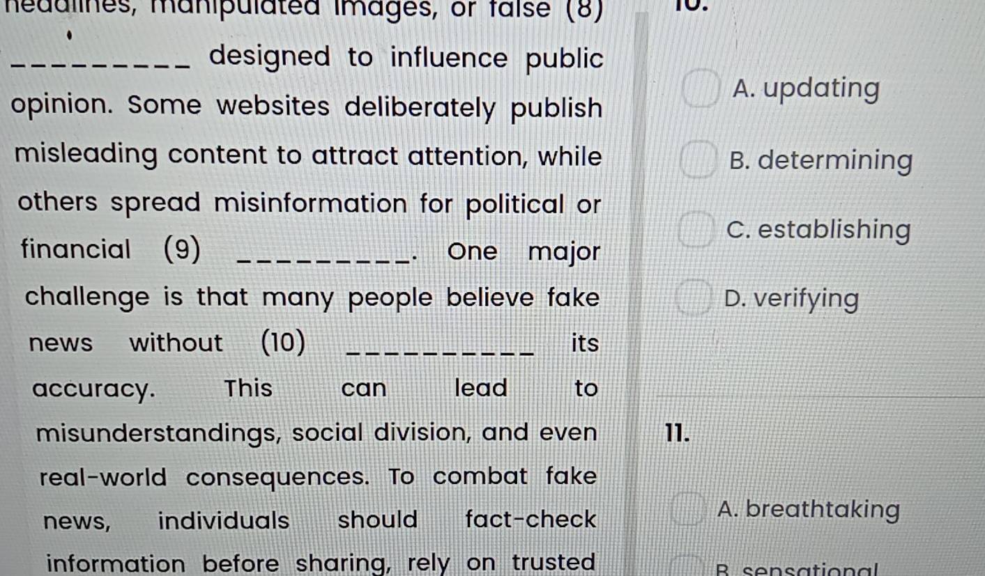 hedulines, manipulated images, or faíse (8) 10.
_designed to influence public
opinion. Some websites deliberately publish
A. updating
misleading content to attract attention, while B. determining
others spread misinformation for political or
C. establishing
financial (9) _. One major
challenge is that many people believe fake . D. verifying
news without (10) _its
accuracy. This can lead to
misunderstandings, social division, and even 11.
real-world consequences. To combat fake
news, individuals s should fact-check
A. breathtaking
information before sharing, rely on trusted R sensational